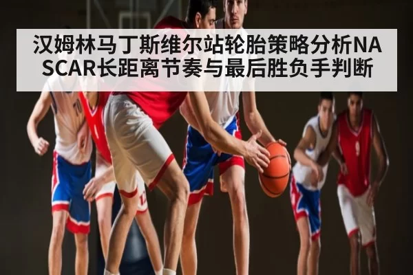 汉姆林马丁斯维尔站轮胎策略分析NASCAR长距离节奏与最后胜负手判断